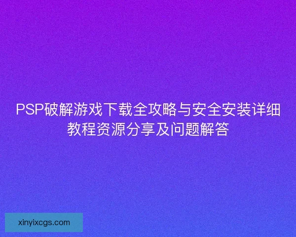 PSP破解游戏下载全攻略与安全安装详细教程资源分享及问题解答 PSP破解游戏下载全攻略与安全安装详细教程资源分享及问题解答