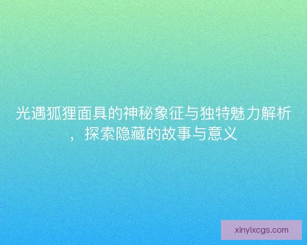 光遇狐狸面具的神秘象征与独特魅力解析，探索隐藏的故事与意义