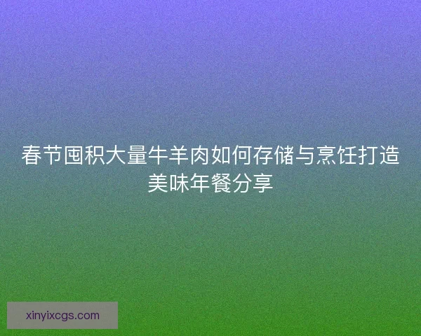 春节囤积大量牛羊肉如何存储与烹饪打造美味年餐分享