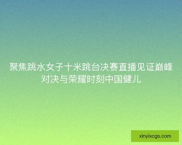 聚焦跳水女子十米跳台决赛直播见证巅峰对决与荣耀时刻中国健儿