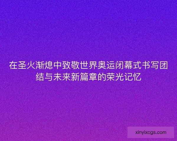 在圣火渐熄中致敬世界奥运闭幕式书写团结与未来新篇章的荣光记忆 在圣火渐熄中致敬世界奥运闭幕式书写团结与未来新篇章的荣光记忆