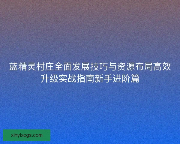 蓝精灵村庄全面发展技巧与资源布局高效升级实战指南新手进阶篇