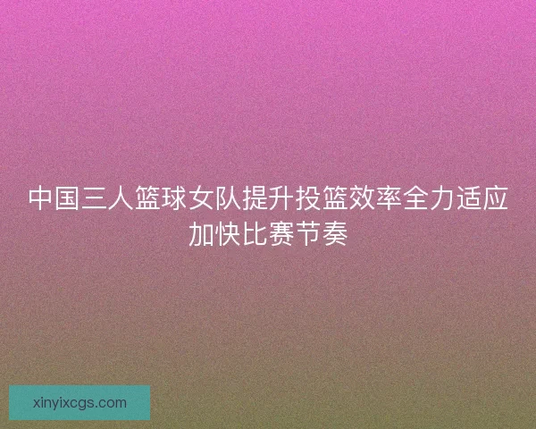 中国三人篮球女队提升投篮效率全力适应加快比赛节奏 中国三人篮球女队提升投篮效率全力适应加快比赛节奏