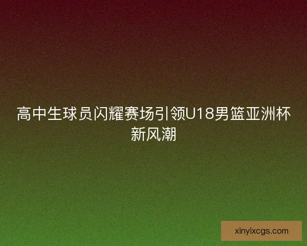 高中生球员闪耀赛场引领U18男篮亚洲杯新风潮