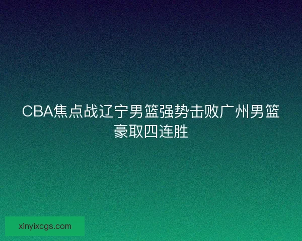 CBA焦点战辽宁男篮强势击败广州男篮豪取四连胜