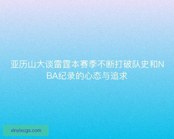 亚历山大谈雷霆本赛季不断打破队史和NBA纪录的心态与追求