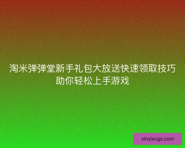 淘米弹弹堂新手礼包大放送快速领取技巧助你轻松上手游戏