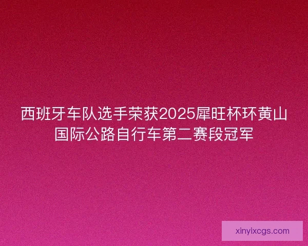 西班牙车队选手荣获2025犀旺杯环黄山国际公路自行车第二赛段冠军