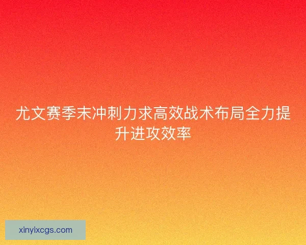 尤文赛季末冲刺力求高效战术布局全力提升进攻效率