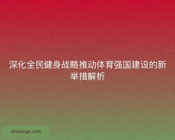 深化全民健身战略推动体育强国建设的新举措解析 深化全民健身战略推动体育强国建设的新举措解析