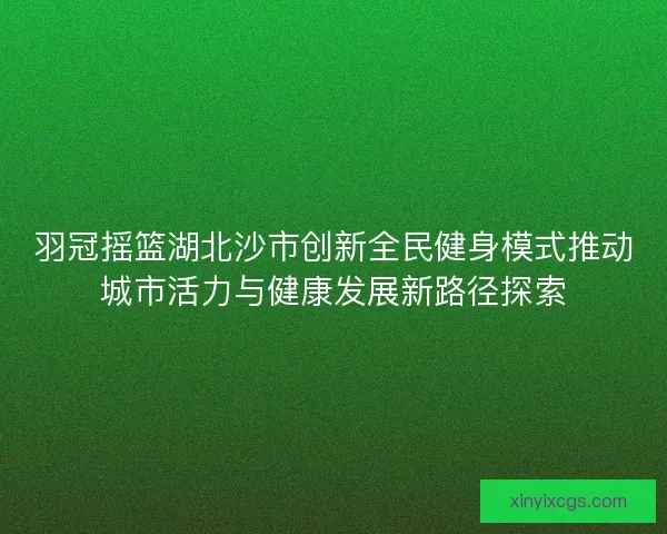 羽冠摇篮湖北沙市创新全民健身模式推动城市活力与健康发展新路径探索