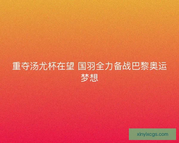 重夺汤尤杯在望 国羽全力备战巴黎奥运梦想