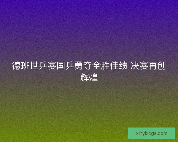 德班世乒赛国乒勇夺全胜佳绩 决赛再创辉煌 德班世乒赛国乒勇夺全胜佳绩 决赛再创辉煌